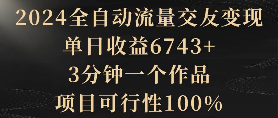 2024全自动流量交友变现，单日收益6743+，3分钟一个作品，项目可行性100%-金创谷