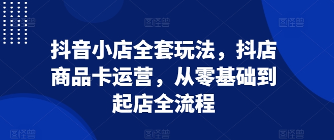 抖音小店全套玩法，抖店商品卡运营，从零基础到起店全流程-金创谷