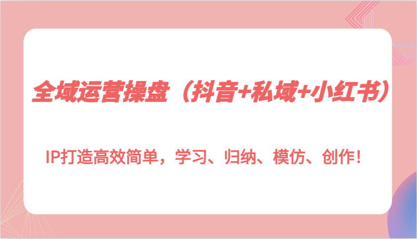 全域运营操盘（抖音+私域+小红书）IP打造高效简单，学习、归纳、模仿、创作！-金创谷