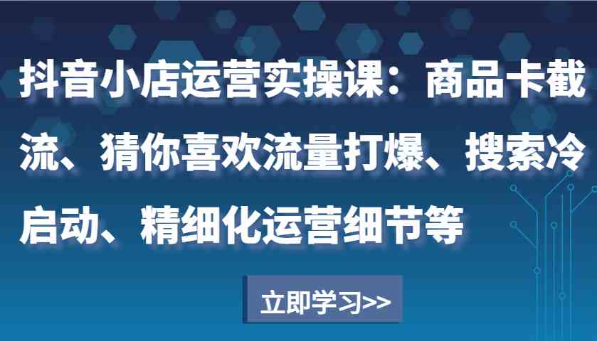 抖音小店运营实操课：商品卡截流、猜你喜欢流量打爆、搜索冷启动、精细化运营细节等-金创谷