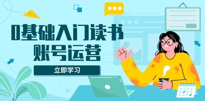 0基础入门读书账号运营，系统课程助你解决素材、流量、变现等难题-金创谷