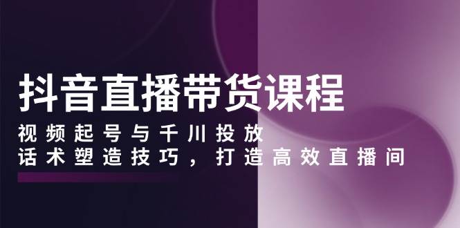 抖音直播带货课程，视频起号与千川投放，话术塑造技巧，打造高效直播间-金创谷