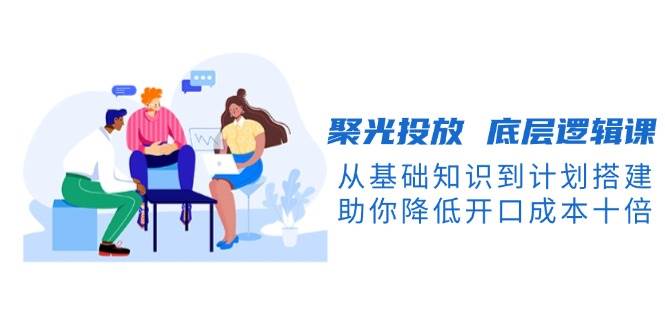 聚光投放底层逻辑课，从基础知识到计划搭建，助你降低开口成本十倍-金创谷
