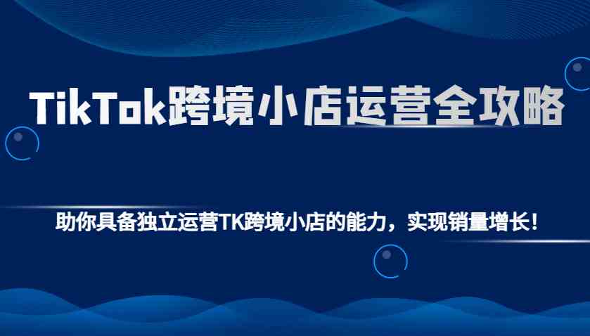 TikTok跨境小店运营全攻略：助你具备独立运营TK跨境小店的能力，实现销量增长！-金创谷