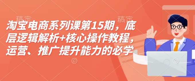 淘宝电商系列课第15期，底层逻辑解析+核心操作教程，运营、推广提升能力的必学课程+配套资料-金创谷