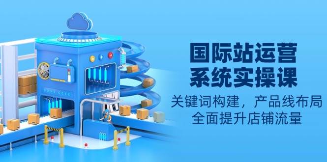 国际站运营系统实操课：关键词构建，产品线布局，全面提升店铺流量-金创谷