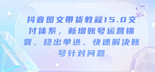 抖音图文带货教程15.0交付体系，新增账号运营锦囊、稳出单进、快速解决账号针对问题-金创谷