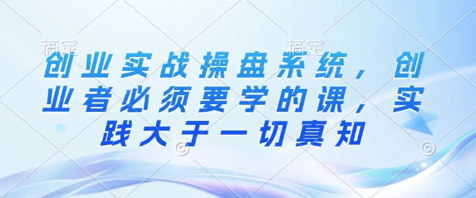 创业实战操盘系统，创业者必须要学的课，实践大于一切真知-金创谷