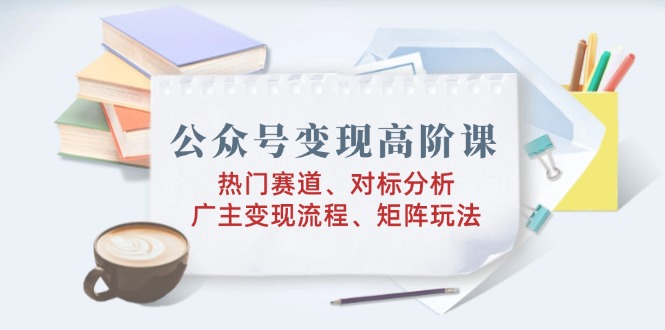 公众号变现高阶课：热门赛道、对标分析、广告主变现流程、矩阵玩法-金创谷