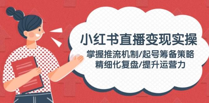 小红书直播变现实操：掌握推流机制/起号筹备策略/精细化复盘/提升运营力-金创谷