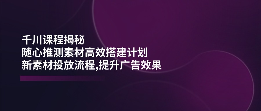 千川课程揭秘：随心推测素材高效搭建计划,新素材投放流程,提升广告效果-金创谷